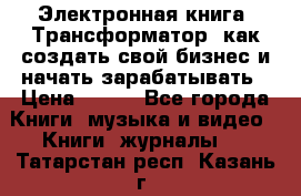 Электронная книга «Трансформатор» как создать свой бизнес и начать зарабатывать › Цена ­ 100 - Все города Книги, музыка и видео » Книги, журналы   . Татарстан респ.,Казань г.